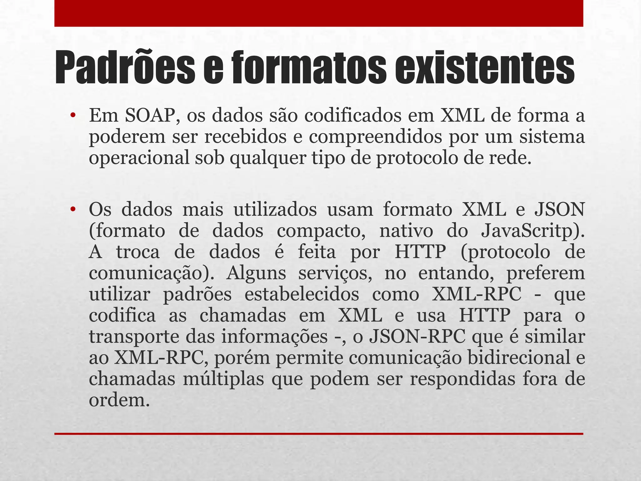 Padrões e formatos existentes
• Em SOAP, os dados são codificados em XML de forma a
  poderem ser recebidos e compreendidos por um sistema
  operacional sob qualquer tipo de protocolo de rede.

• Os dados mais utilizados usam formato XML e JSON
  (formato de dados compacto, nativo do JavaScritp).
  A troca de dados é feita por HTTP (protocolo de
  comunicação). Alguns serviços, no entando, preferem
  utilizar padrões estabelecidos como XML-RPC - que
  codifica as chamadas em XML e usa HTTP para o
  transporte das informações -, o JSON-RPC que é similar
  ao XML-RPC, porém permite comunicação bidirecional e
  chamadas múltiplas que podem ser respondidas fora de
  ordem.
 