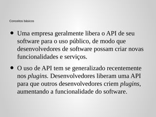 Conceitos básicos



•    Uma empresa geralmente libera o API de seu
     software para o uso público, de modo que
     desenvolvedores de software possam criar novas
     funcionalidades e serviços.
•    O uso de API tem se generalizado recentemente
     nos plugins. Desenvolvedores liberam uma API
     para que outros desenvolvedores criem plugins,
     aumentando a funcionalidade do software.
 