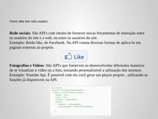 Como eles tem sido usados


Rede sociais: São API's com intuito de fornecer novas ferramentas de interação entre
os usuários do site e a web, ou entre os usuários do site.
Exemplo: Botão like, do Facebook. Na API consta diversas formas de aplica-lo em
paginas externas ao proprio.



Fotografias e Videos: São API's que fornecem ao desenvolvedor diferentes maneiras
de se visualizar o video ou a foto, tornando personalizável a utilização dos mesmos.
Exemplo: Youtube Api. É possivel com ela você gerar um player proprio , utilizando as
funções já disponiveis na API.
 