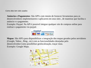 Como eles tem sido usados


 Anúncios e Pagamentos: São API's com intuito de fornecer ferramentas para os
 desenvolvedores implementarem e aplicarem em seus sites , de maneiras que facilita o
 anúncio e o pagamento.
 Exemplo: Paypal. Na API é possivel integrar qualquer site de compras online para
 realizar o pagamento via paypal.




 Mapas: São API's para disponibilizar a integração dos mapas gerados pelos servidores
 (Google, Yahoo , Bing , etc) com as funcionalidades desejadas pelo
 desenvolvedor.Como possibilitar geolocalização, traçar rotas.
 Exemplo: Google Maps.
 