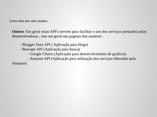 Como eles tem sido usados


 Outros: Em geral essas API's servem para facilitar o uso dos serviços prestados pelas
 desenvolvedoras , isso em geral nas paginas dos usuários .

    - Blogger Data API ( Aplicação para blogs)
    - Buscapé API (Aplicação para busca)
         - Google Charts (Aplicação para desenvolvimento de graficos)
         - Amazon API (Aplicação para utilização dos serviços liberados pela
 Amazon)
 