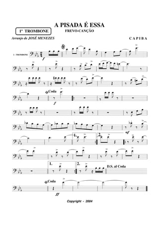 1 - TROMBONE
========================? bbb
24
1º TROMBONE
f
»»»»
»»»»
»»»»
œ œ
>
œ œ__»»»»»
»»»»»
»»»»»
œ__ œ
___ œ
___»»»»»»
J œ__»»»»»
>
œ»»»»
J œ»»»»
œ»»»»
»»»»
œ œ»»»»
J
>œ
___»»»»»»
.
llll ll
%
ll ll ll
===========================? bb
b
‰
œ_»»»»
J>
Œ ‰
œ__»»»»»
J
Œ ‰
>œ»»»»
J œ_>»»»»
»»»»
œ_
>
»»»»»
»»»»»
»»»»»»
œ__ œ__ œ
___ »»»»»»
»»»»»
»»»»»
œ
___ œ__ nœ__ œ__»»»»»
.
‰
ll ll ll ll ll
===========================? bbb ≈
»»»»»
»»»»»
»»»»»
œ__ œ__ œ__ œ__»»»»»
J
‰ ≈
#œ__»»»»»
»»»»»
»»»»»
œ__
>
œ__ œ__»»»»»
J
‰ ‰
œ__»»»»»
J »»»»»
»»»»»
œ_ œ__ œ__»»»»» Œ ‰
œ_»»»»
J nœ»»»»
»»»»
œ_
>
ll ll ll ll ll
===========================? bb
b
œ_»»»» Œ
f
‰
œ
___»»»»»»
.
Ó ‰
œ__»»»»»
»»»»»
œ__ œ__»»»»»
J
‰ Ó
llll
ﬁCoda
““{ ll ll ll
===========================? bbb ‰
œ__»»»»»
»»»»»
œ__ œ__»»»»»
J
‰ Ó ‰
œ__»»»»»»
»»»»»»
œ__ œ__»»»»»
J
‰ Ó ‰ œ»»»»
J œ»»»»
»»»»
œ
ll ll ll ll ll
===========================? bb
b
»»»»»
»»»»
»»»»
»»»»
bœ_ œ_ œ œ œ»»»»
»»»»»
»»»»
»»»»
bœ_ œ_ œ_ bœ_»»»»»
»»»»
»»»»
»»»»
œ
>
œ œ œ»»»» Œ ‰
F
bœ_»»»»
J.
‰
œ_»»»»
J
>
ll ll ll ll ll
===========================? bb
b
˙_»»»»
>
œ_»»»»
. œ__»»»»»
J œ__»»»»»
J
>
œ__»»»»»
. »»»»»
»»»»»
œ__ >œ__
Œ ‰
>
>
œ__»»»»»
J
‰
œ__»»»»»
J
ll llll ””{
1. 2.
““{ ll
===========================? bbb
»»»»»
»»»»»
œ__ œ__
‰
œ_»»»»
J>
‰
œ_»»»»
J »»»»
»»»»»
œ__ œ___
Œ ‰
œ__»»»»»
J
>
‰
œ__»»»»»
J »»»»»
»»»»»
œ__ œ__
Œ
ll ll ll ll ll
===========================? bb
b Ó ‰
>œ__»»»»»
J
>
Œ ‰
œ__»»»»»
J
>
≈
œ»»»»
»»»»
»»»»
œ œ
llll ””{
1. 2.
llll
D.S. al Coda
===========================? bb
b Œ
ƒ
œ
___»»»»»»
˙
___»»»»»»
˙
___»»»»»»
œ
___»»»»»»
J
‰ Œ
llll ll
ﬁCoda
ll ll ””
A PISADA É ESSA
FREVO-CANÇÃO
Arranjo de JOSÉ MENEZES C A P I B A
Copyright - 2004
 