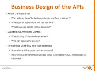 Business Design of the APIs
• Know the consumer
   • Who will use the APIs (both developers and final end-user)?
   • What type of applications will use the APIs?
   • What business assets will be delivered?

• Maintain Operational Control
   • What Quality of Service is expected?
   • Who can access the assets?

• Remember Usability and Monetization
   • How will the API expose business assets?
   • How will you demonstrate business value via direct revenue, chargeback, or
     showback?
 