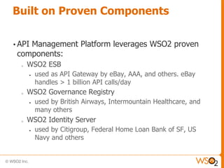 Built on Proven Components

• API
    Management Platform leverages WSO2 proven
 components:
  o   WSO2 ESB
         used as API Gateway by eBay, AAA, and others. eBay
          handles > 1 billion API calls/day
  o   WSO2 Governance Registry
         used by British Airways, Intermountain Healthcare, and
          many others
  o   WSO2 Identity Server
         used by Citigroup, Federal Home Loan Bank of SF, US
          Navy and others
 