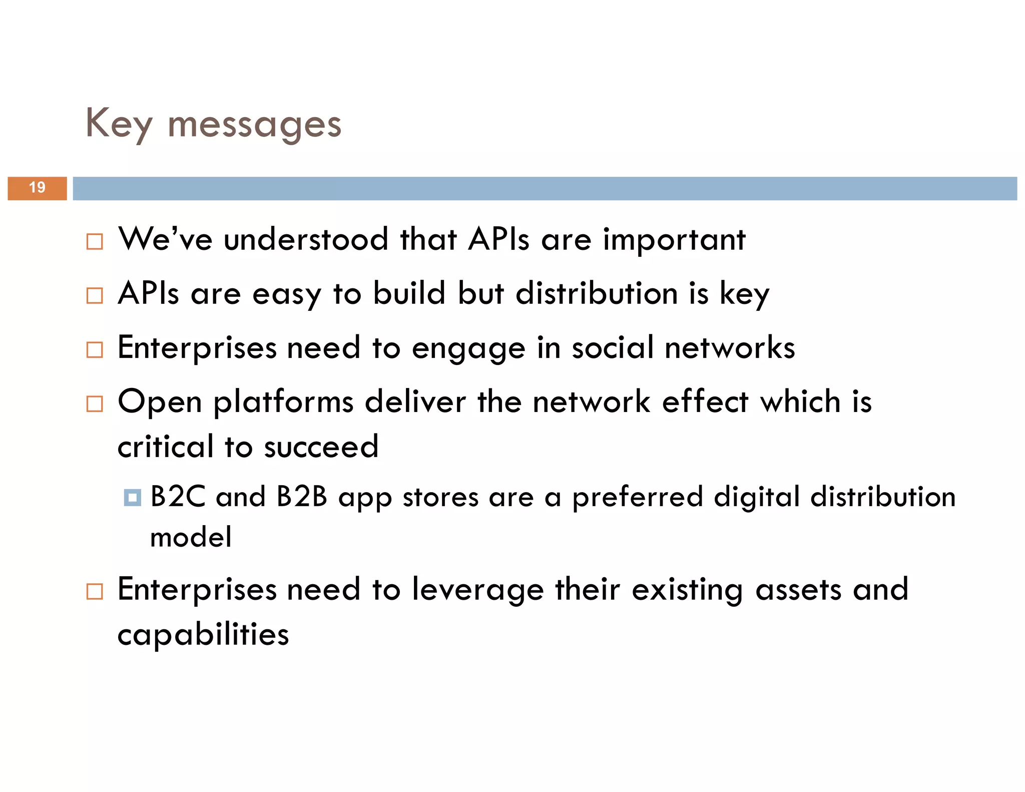 Key messages
19


      We’ve understood that APIs are important
      APIs are easy to build but distribution is key
      Enterprises need to engage in social networks
      Open platforms deliver the network effect which is
      critical to succeed
        B2C and B2B app stores are a preferred digital distribution
        model
      Enterprises need to leverage their existing assets and
      capabilities
 
