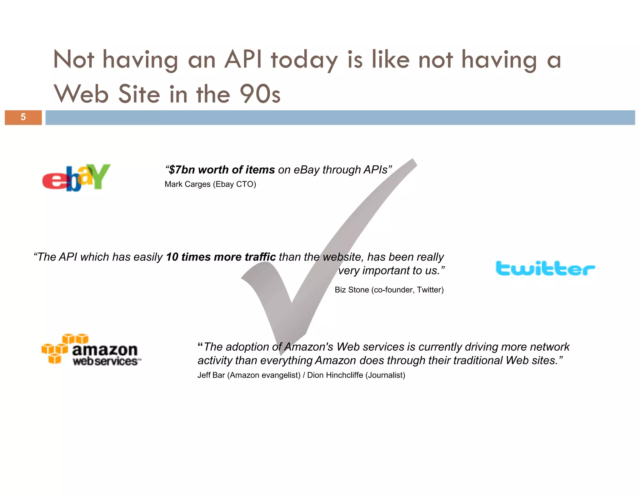Not having an API today is like not having a
       Web Site in the 90s
5




                             “$7bn worth of items on eBay through APIs”
                             Mark Carges (Ebay CTO)




    “The API which has easily 10 times more traffic than the website, has been really
                                                               very important to us.”
                                                                           Biz Stone (co-founder, Twitter)




                                    “The adoption of Amazon's Web services is currently driving more network
                                    activity than everything Amazon does through their traditional Web sites.”
                                    Jeff Bar (Amazon evangelist) / Dion Hinchcliffe (Journalist)




5
 