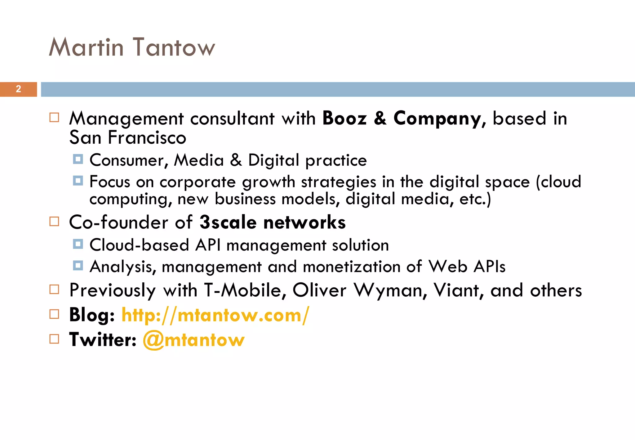 Martin Tantow Management consultant with  Booz & Company , based in San Francisco Consumer, Media & Digital practice Focus on corporate growth strategies in the digital space (cloud computing, new business models, digital media, etc.) Co-founder of  3scale networks Cloud-based API management solution Analysis, management and monetization of Web APIs Previously with T-Mobile, Oliver Wyman, Viant, and others Blog:  http:// mtantow.com / Twitter:  @ mtantow 