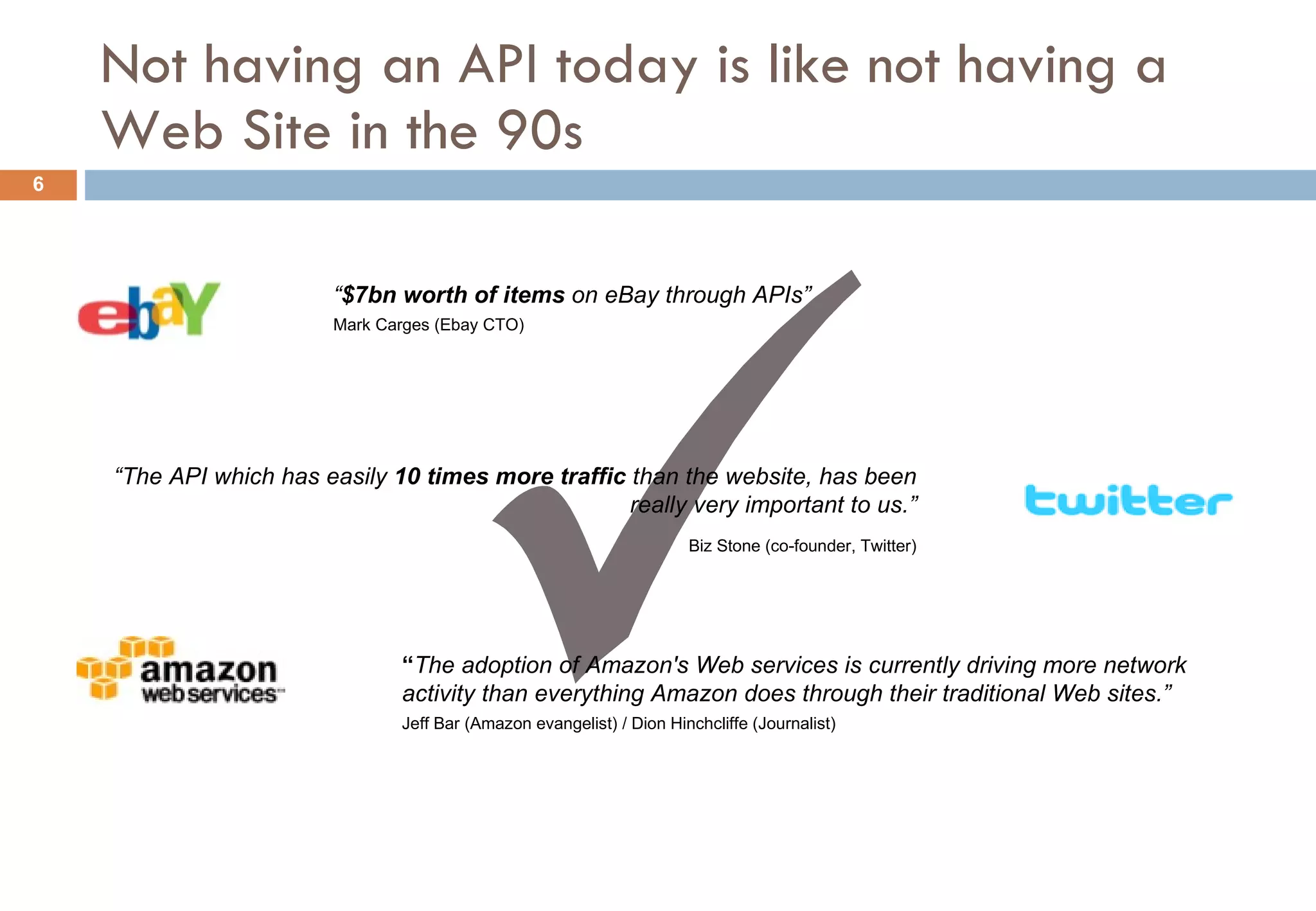 Not having an API today is like not having a Web Site in the 90s “ $7bn worth of items  on eBay through APIs” Mark Carges (Ebay CTO) “ The API which has easily  10 times more traffic  than the website, has been really very important to us.” Biz Stone (co-founder, Twitter) “ The adoption of Amazon's Web services is currently driving more network activity than everything Amazon does through their traditional Web site s.” Jeff Bar (Amazon evangelist) / Dion Hinchcliffe (Journalist) 