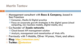 Martin Tantow Management consultant with  Booz & Company , based in San Francisco Consumer, Media & Digital practice Focus on corporate growth strategies in the digital space (cloud computing, new business models, digital media, etc.) Co-founder of  3scale networks Cloud-based API management solution Analysis, management and monetization of Web APIs Previously with T-Mobile, Oliver Wyman, Viant, and others Blog:  http:// mtantow.com / Twitter:  @ mtantow 