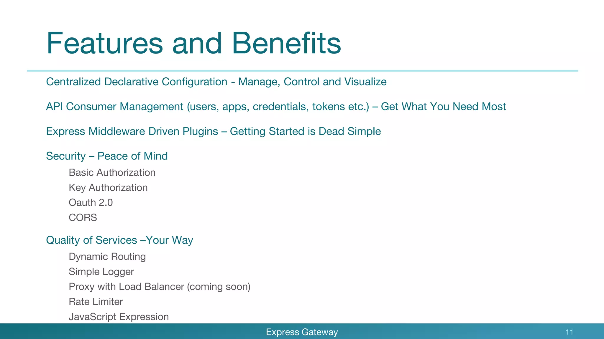 Features and Benefits
Centralized Declarative Configuration - Manage, Control and Visualize
API Consumer Management (users, apps, credentials, tokens etc.) – Get What You Need Most
Express Middleware Driven Plugins – Getting Started is Dead Simple
Security – Peace of Mind
Basic Authorization
Key Authorization
Oauth 2.0
CORS
Quality of Services –Your Way
Dynamic Routing
Simple Logger
Proxy with Load Balancer (coming soon)
Rate Limiter
JavaScript Expression
Express Gateway 11
 