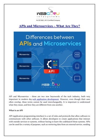 APIs and Microservices – What Are They?
API and Microservice – these are two new buzzwords of the tech industry, both very
important in modern day web application development. However, even though their uses
often overlap, these terms cannot be used interchangeably. It is important to understand
what they mean, and how they are different from one another.
What is an API
API (application programming interface) is a set of rules and protocols that allow software to
communicate with other software. It allows developers to create applications that interact
with outside services or systems, without having to learn the codebaseof those systems. APIs
can be used for a variety of purposes, such as retrieving data from an external service, sending
 
