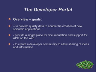 The Developer Portal Overview – goals: –  to provide quality data to enable the creation of new scientific applications - provide a single place for documentation and support for APIs on the web - to create a developer community to allow sharing of ideas and information 