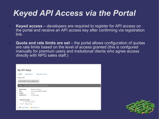 Keyed API Access via the Portal Keyed access  – developers are required to register for API access on the portal and receive an API access key after confirming via registration link.  Quota and rate limits are set  – the portal allows configuration of quotas are rate limits based on the level of access granted (this is confgured manually for premium users and insitutional clients who agree access directly with NPG sales staff.) 