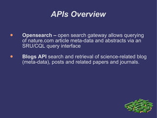 APIs Overview Opensearch –  open search gateway allows querying of nature.com article meta-data and abstracts via an SRU/CQL query interface Blogs API  search and retrieval of science-related blog (meta-data), posts and related papers and journals. 