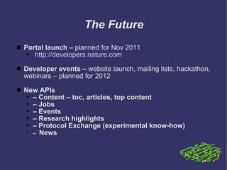 The Future Portal launch –  planned for Nov 2011 http://developers.nature.com Developer events –  website launch, mailing lists, hackathon, webinars – planned for 2012 New APIs   –  Content – toc, articles, top content –   Jobs –   Events –  Research highlights –  Protocol Exchange (experimental know-how) –  News 