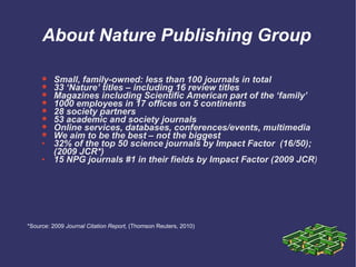 About Nature Publishing Group Small, family-owned: less than 100 journals in total 33 ‘Nature’ titles – including 16 review titles Magazines including Scientific American part of the ‘family’ 1000 employees in 17 offices on 5 continents 28 society partners 53 academic and society journals Online services, databases, conferences/events, multimedia We aim to be the best – not the biggest 32% of the top 50 science journals by Impact Factor  (16/50); (2009 JCR*) 15 NPG journals #1 in their fields by Impact Factor (2009 JCR ) *Source: 2009  Journal Citation Report,  (Thomson Reuters, 2010) 