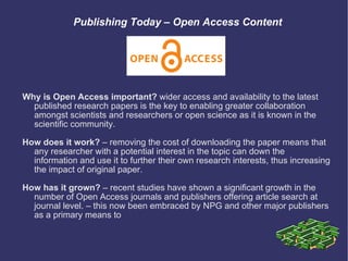Publishing Today – Open Access Content Why is Open Access important?  wider access and availability to the latest published research papers is the key to enabling greater collaboration amongst scientists and researchers or open science as it is known in the scientific community. How does it work?  – removing the cost of downloading the paper means that any researcher with a potential interest in the topic can down the information and use it to further their own research interests, thus increasing the impact of original paper.  How has it grown?  – recent studies have shown a significant growth in the number of Open Access journals and publishers offering article search at journal level. – this now been embraced by NPG and other major publishers as a primary means to  