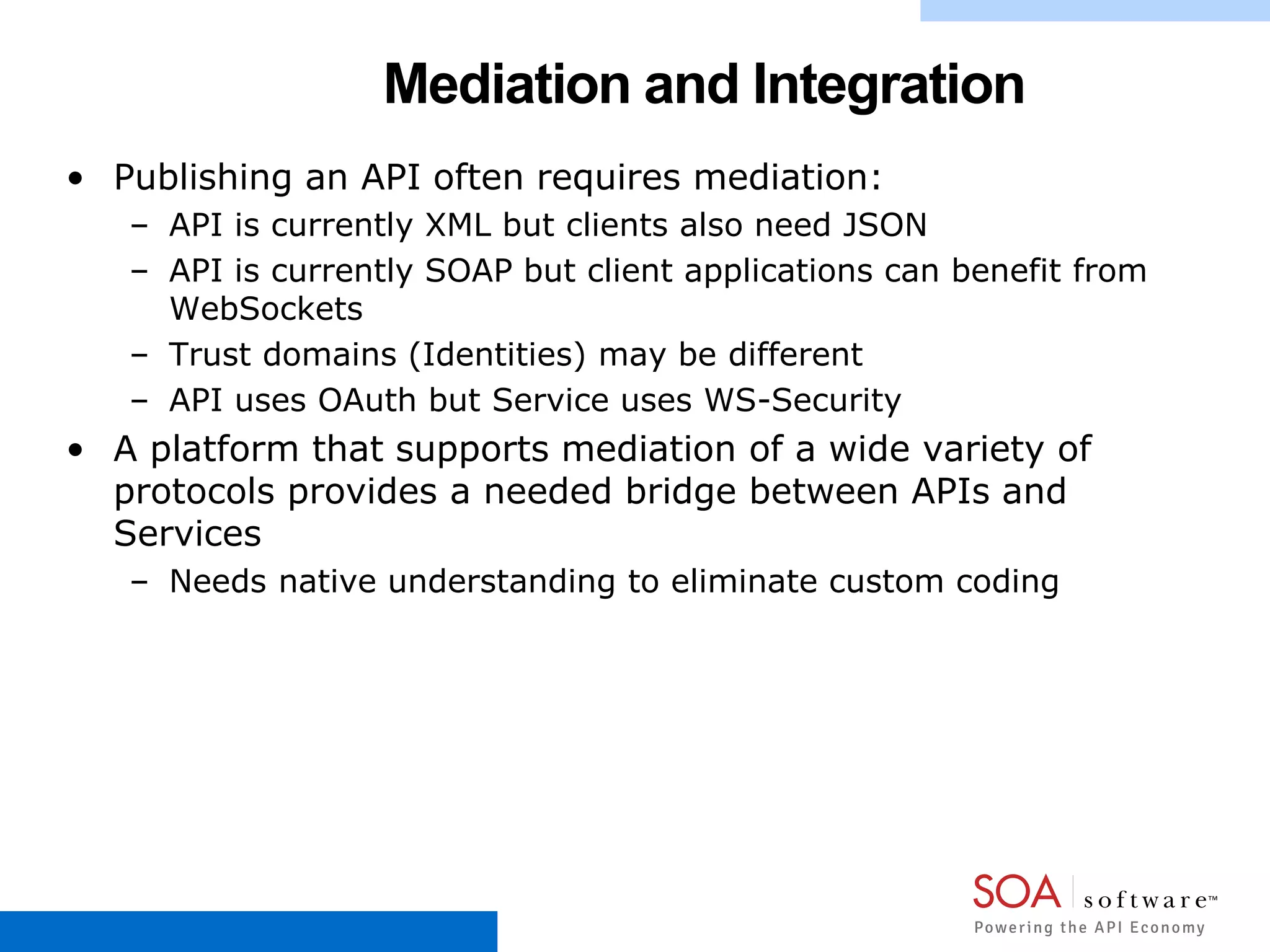 Mediation and Integration
• Publishing an API often requires mediation:
– API is currently XML but clients also need JSON
– API is currently SOAP but client applications can benefit from
WebSockets
– Trust domains (Identities) may be different
– API uses OAuth but Service uses WS-Security
• A platform that supports mediation of a wide variety of
protocols provides a needed bridge between APIs and
Services
– Needs native understanding to eliminate custom coding
 