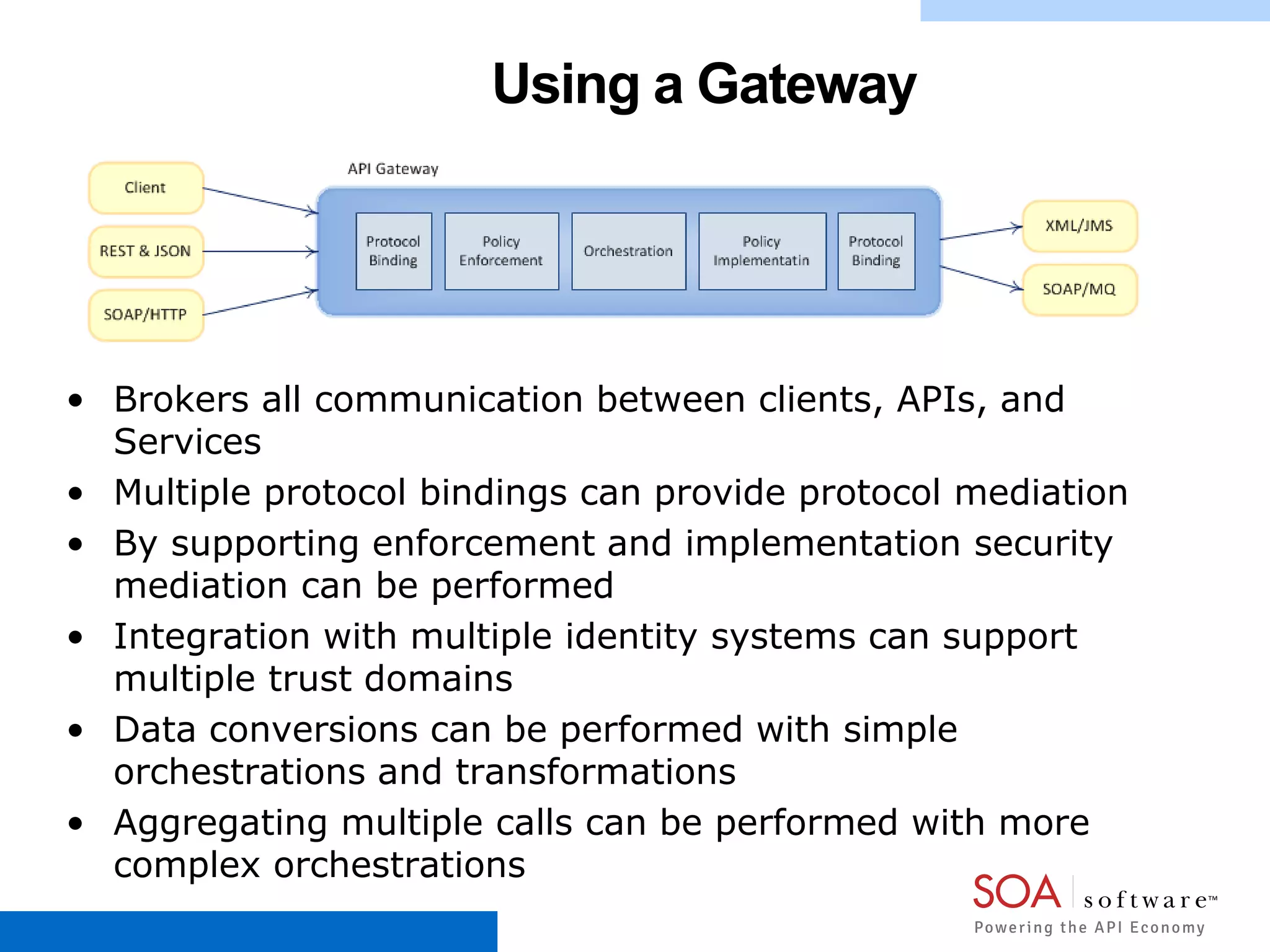 Using a Gateway
• Brokers all communication between clients, APIs, and
Services
• Multiple protocol bindings can provide protocol mediation
• By supporting enforcement and implementation security
mediation can be performed
• Integration with multiple identity systems can support
multiple trust domains
• Data conversions can be performed with simple
orchestrations and transformations
• Aggregating multiple calls can be performed with more
complex orchestrations
 