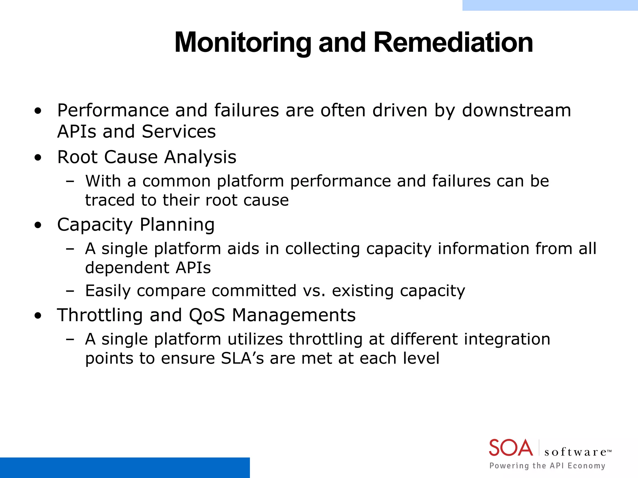 Monitoring and Remediation
• Performance and failures are often driven by downstream
APIs and Services
• Root Cause Analysis
– With a common platform performance and failures can be
traced to their root cause
• Capacity Planning
– A single platform aids in collecting capacity information from all
dependent APIs
– Easily compare committed vs. existing capacity
• Throttling and QoS Managements
– A single platform utilizes throttling at different integration
points to ensure SLA’s are met at each level
 