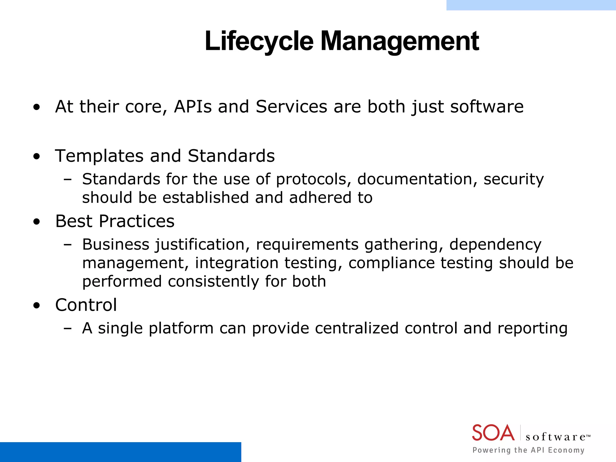 Lifecycle Management
• At their core, APIs and Services are both just software
• Templates and Standards
– Standards for the use of protocols, documentation, security
should be established and adhered to
• Best Practices
– Business justification, requirements gathering, dependency
management, integration testing, compliance testing should be
performed consistently for both
• Control
– A single platform can provide centralized control and reporting
 