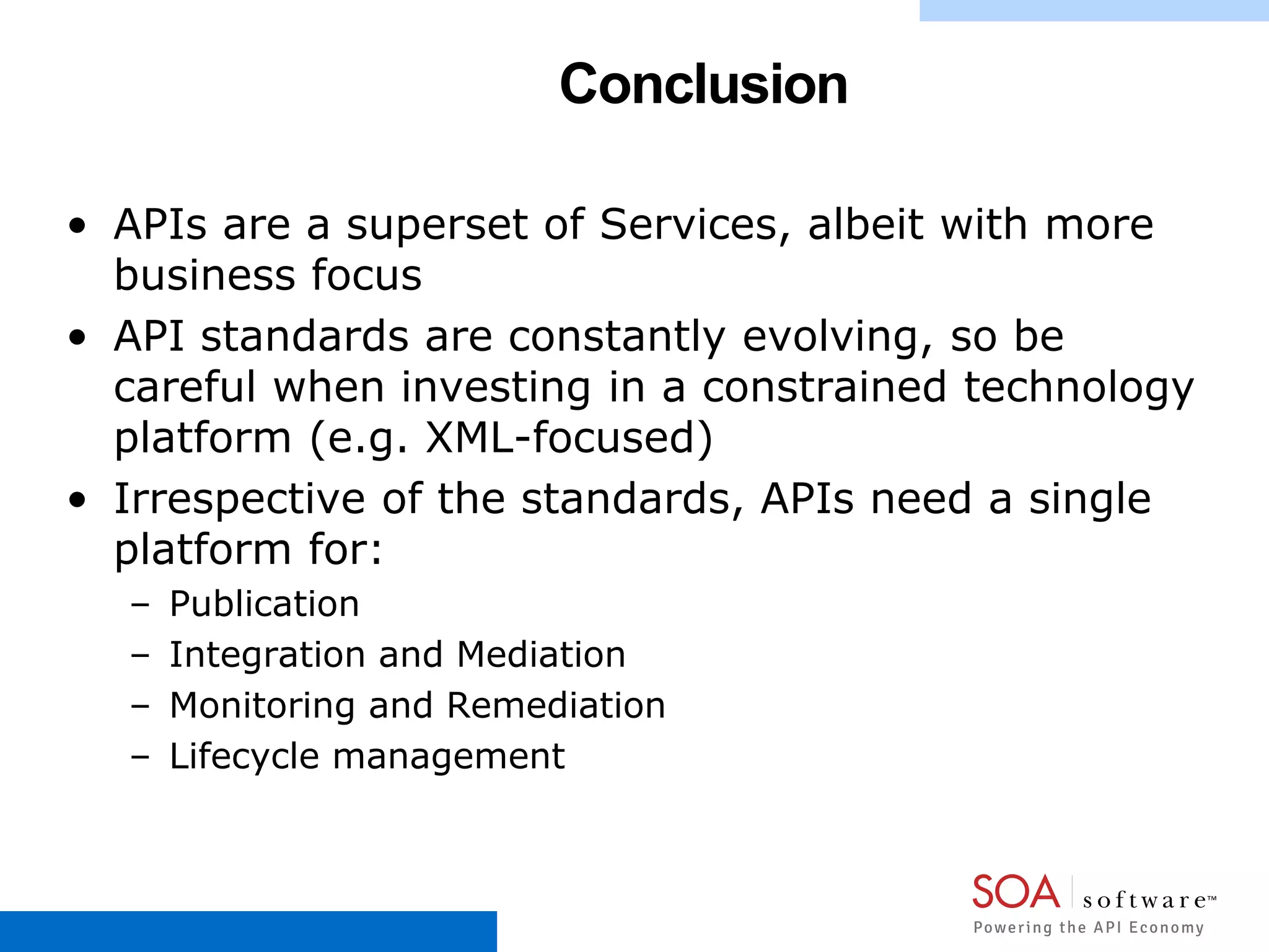 Conclusion
• APIs are a superset of Services, albeit with more
business focus
• API standards are constantly evolving, so be
careful when investing in a constrained technology
platform (e.g. XML-focused)
• Irrespective of the standards, APIs need a single
platform for:
– Publication
– Integration and Mediation
– Monitoring and Remediation
– Lifecycle management
 
