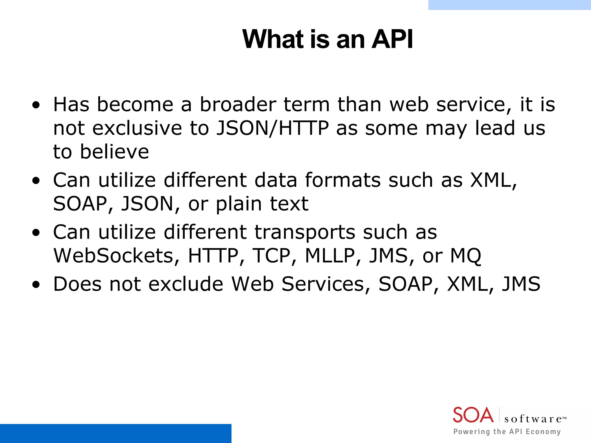 What is an API
• Has become a broader term than web service, it is
not exclusive to JSON/HTTP as some may lead us
to believe
• Can utilize different data formats such as XML,
SOAP, JSON, or plain text
• Can utilize different transports such as
WebSockets, HTTP, TCP, MLLP, JMS, or MQ
• Does not exclude Web Services, SOAP, XML, JMS
 