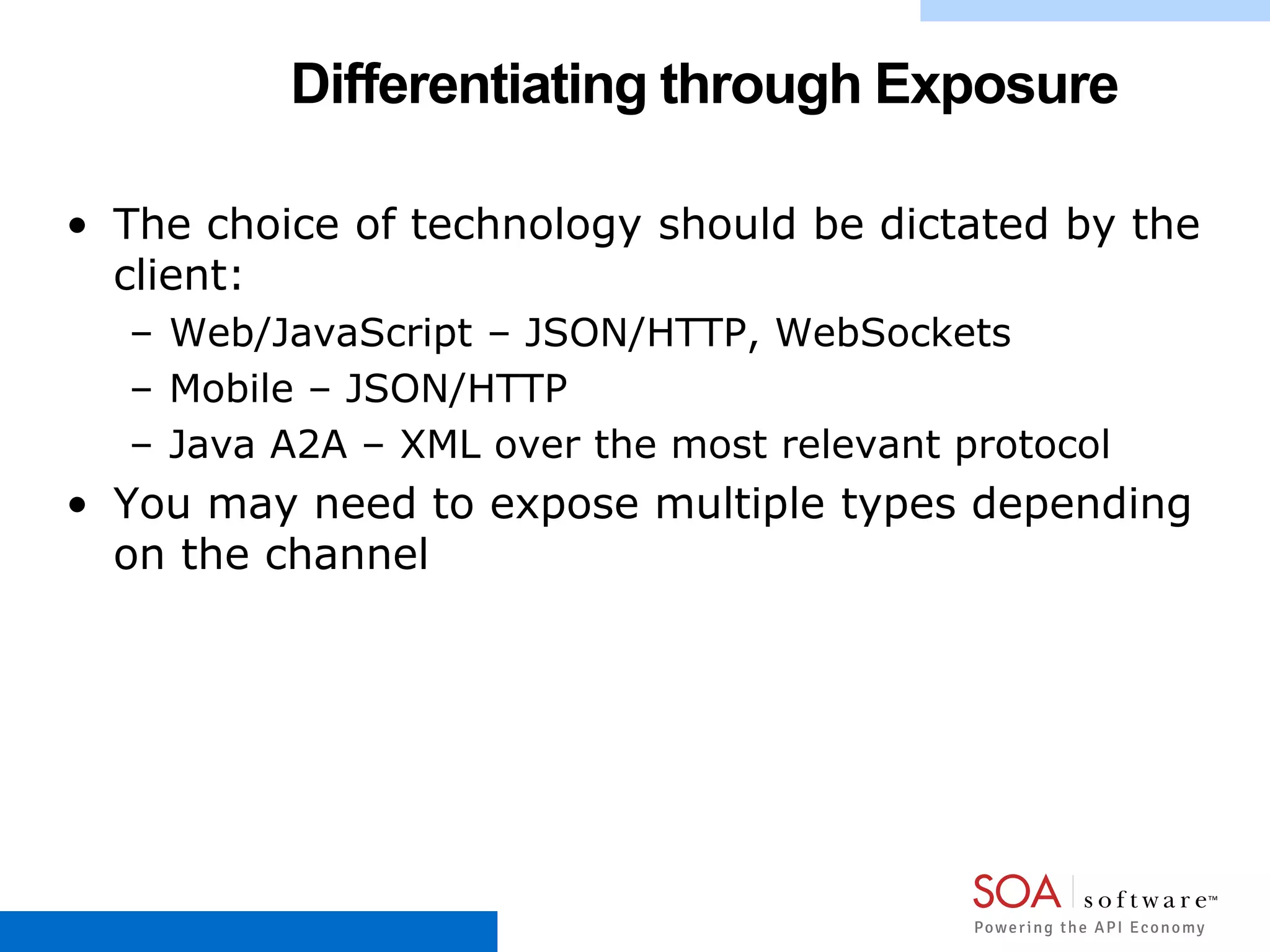 Differentiating through Exposure
• The choice of technology should be dictated by the
client:
– Web/JavaScript – JSON/HTTP, WebSockets
– Mobile – JSON/HTTP
– Java A2A – XML over the most relevant protocol
• You may need to expose multiple types depending
on the channel
 