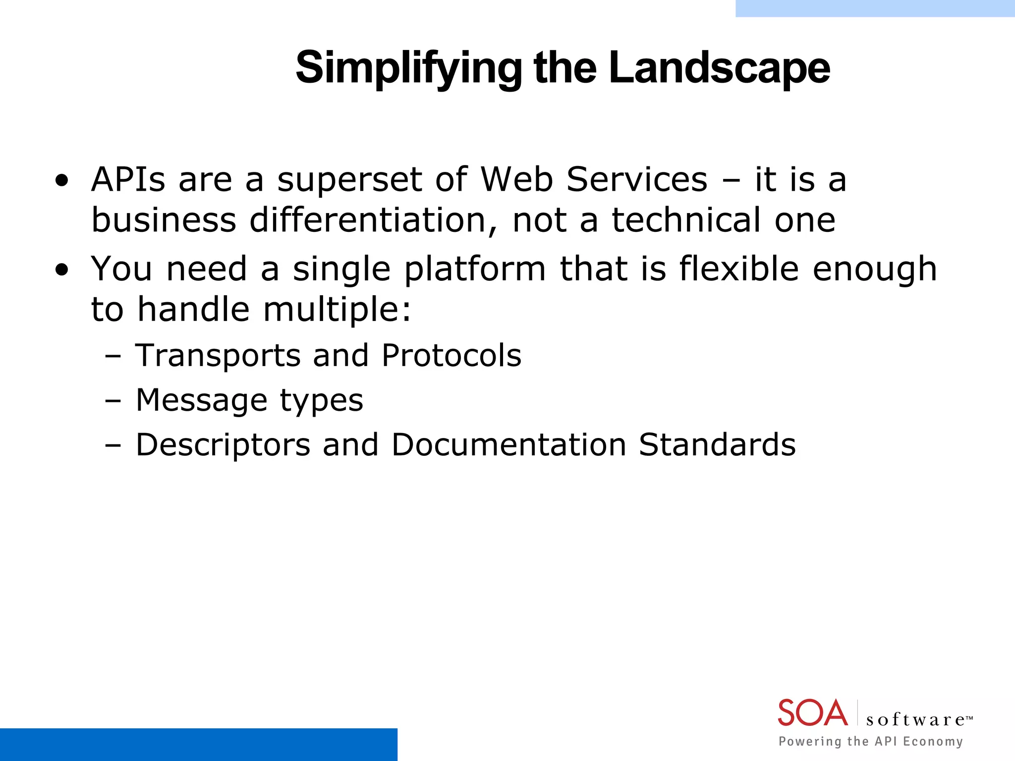 Simplifying the Landscape
• APIs are a superset of Web Services – it is a
business differentiation, not a technical one
• You need a single platform that is flexible enough
to handle multiple:
– Transports and Protocols
– Message types
– Descriptors and Documentation Standards
 