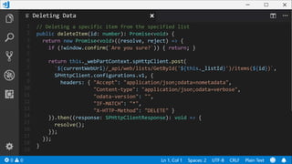 1
2
3
4
5
6
7
8
9
10
11
12
13
14
15
16
17
18
19
// Deleting a specific item from the specified list
public deleteItem(id: number): Promise<void> {
return new Promise<void>((resolve, reject) => {
if (!window.confirm(`Are you sure?`)) { return; }
return this._webPartContext.spHttpClient.post(
`${currentWebUrl}/_api/web/lists/GetById('${this._listId}')/items(${id})`,
SPHttpClient.configurations.v1, {
headers: { "Accept": "application/json;odata=nometadata",
"Content-type": "application/json;odata=verbose",
"odata-version": "",
"IF-MATCH": "*",
"X-HTTP-Method": "DELETE" }
}).then((response: SPHttpClientResponse): void => {
resolve();
});
});
}
Deleting Data
 