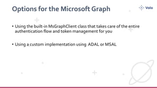 Options for the Microsoft Graph
• Using the built-in MsGraphClient class that takes care of the entire
authentication flow and token management for you
• Using a custom implementation using ADAL or MSAL
 