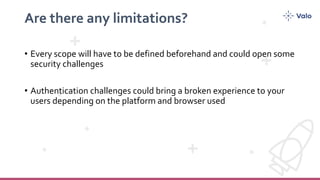 Are there any limitations?
• Every scope will have to be defined beforehand and could open some
security challenges
• Authentication challenges could bring a broken experience to your
users depending on the platform and browser used
 
