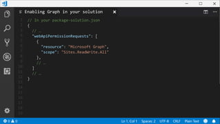 1
2
3
4
5
6
7
8
9
10
11
12
13
14
15
16
17
18
19
// In your package-solution.json
{
// …
"webApiPermissionRequests": [
{
"resource": "Microsoft Graph",
"scope": "Sites.ReadWrite.All"
},
// …
]
// …
}
Enabling Graph in your solution
 