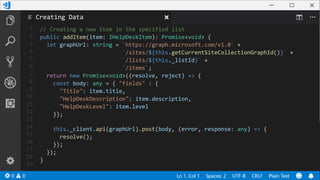 1
2
3
4
5
6
7
8
9
10
11
12
13
14
15
16
17
18
19
// Creating a new item in the specified list
public addItem(item: IHelpDeskItem): Promise<void> {
let graphUrl: string = `https://graph.microsoft.com/v1.0` +
`/sites/${this.getCurrentSiteCollectionGraphId()}` +
`/lists/${this._listId}` +
`/items`;
return new Promise<void>((resolve, reject) => {
const body: any = { "fields" : {
"Title": item.title,
"HelpDeskDescription": item.description,
"HelpDeskLevel": item.level
}};
this._client.api(graphUrl).post(body, (error, response: any) => {
resolve();
});
});
}
Creating Data
 