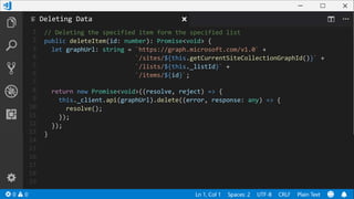 1
2
3
4
5
6
7
8
9
10
11
12
13
14
15
16
17
18
19
// Deleting the specified item form the specified list
public deleteItem(id: number): Promise<void> {
let graphUrl: string = `https://graph.microsoft.com/v1.0` +
`/sites/${this.getCurrentSiteCollectionGraphId()}` +
`/lists/${this._listId}` +
`/items/${id}`;
return new Promise<void>((resolve, reject) => {
this._client.api(graphUrl).delete((error, response: any) => {
resolve();
});
});
}
Deleting Data
 