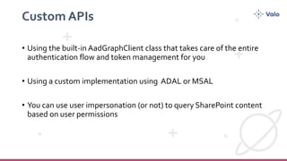Custom APIs
• Using the built-in AadGraphClient class that takes care of the entire
authentication flow and token management for you
• Using a custom implementation using ADAL or MSAL
• You can use user impersonation (or not) to query SharePoint content
based on user permissions
 