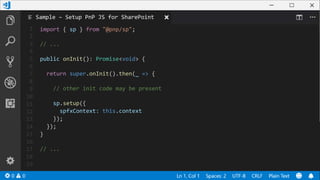 1
2
3
4
5
6
7
8
9
10
11
12
13
14
15
16
17
18
19
import { sp } from "@pnp/sp";
// ...
public onInit(): Promise<void> {
return super.onInit().then(_ => {
// other init code may be present
sp.setup({
spfxContext: this.context
});
});
}
// ...
Sample – Setup PnP JS for SharePoint
 