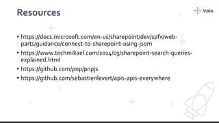 Resources
• https://docs.microsoft.com/en-us/sharepoint/dev/spfx/web-
parts/guidance/connect-to-sharepoint-using-jsom
• https://www.techmikael.com/2014/03/sharepoint-search-queries-
explained.html
• https://github.com/pnp/pnpjs
• https://github.com/sebastienlevert/apis-apis-everywhere
 