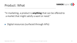 Product: What
“In marketing, a product is anything that can be offered to
a market that might satisfy a want or need.”
Digital resources (surfaced through APIs)
September 26th, 2017 © Vanick Group, LLC. All rights reserved. 10
 