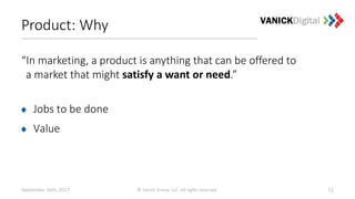 Product: Why
“In marketing, a product is anything that can be offered to
a market that might satisfy a want or need.”
Jobs to be done
Value
September 26th, 2017 © Vanick Group, LLC. All rights reserved. 12
 