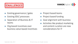 September 26th, 2017 © Vanick Group, LLC. All rights reserved. 23
Existing governance / gates
Existing SDLC processes
Separation of Business & IT
teams
Org-based incentives over
business value-based incentives
Project based teams
Project based funding
Goal alignment with business
Activities like product marketing
and content curation are new
considerations for IT
 