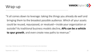 Wrap-up
“It all comes down to leverage: taking the things you already do well and
bringing them to the broadest possible audience. Which of your assets
could be reused, repurposed, or revalued—inside your organization or
outside? As traditional business models decline, APIs can be a vehicle
to spur growth, and even create new paths to revenue.”
September 26th, 2017 © Vanick Group, LLC. All rights reserved. 24
Source: http://deloitte.wsj.com/cio/2015/10/14/cios-can-use-apis-to-drive-innovation/
 