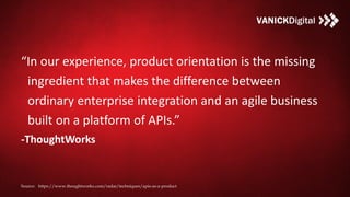 “In our experience, product orientation is the missing
ingredient that makes the difference between
ordinary enterprise integration and an agile business
built on a platform of APIs.”
-ThoughtWorks
Source: https://www.thoughtworks.com/radar/techniques/apis-as-a-product
 
