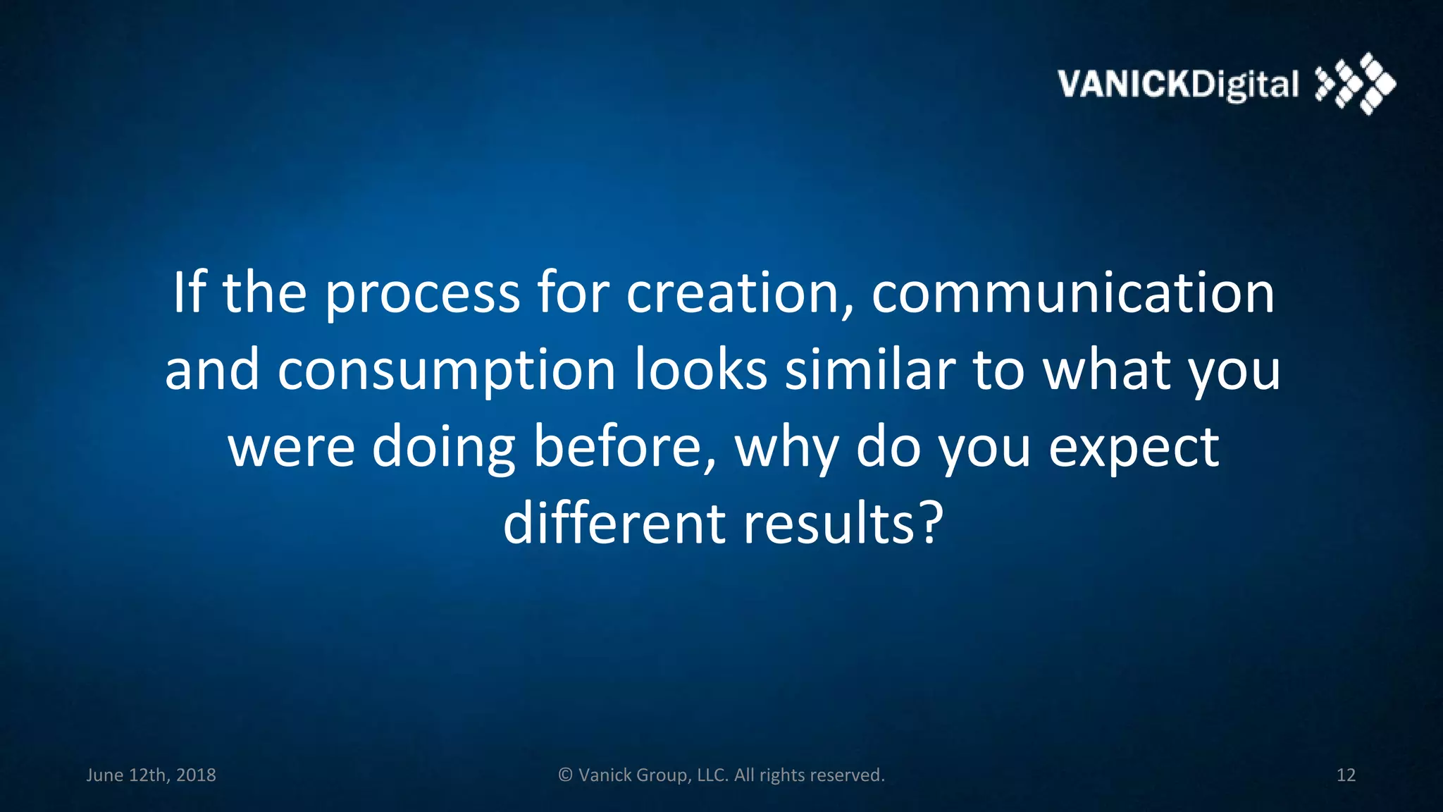 If the process for creation, communication
and consumption looks similar to what you
were doing before, why do you expect
different results?
June 12th, 2018 © Vanick Group, LLC. All rights reserved. 12
 