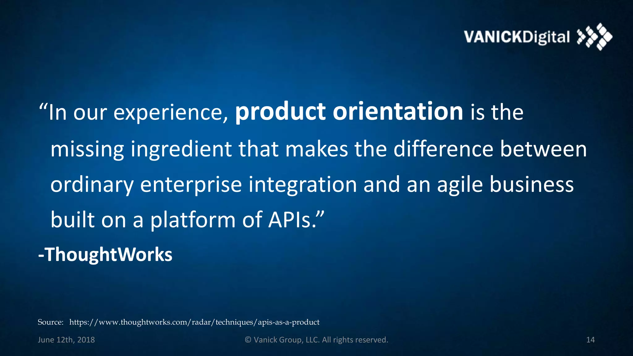 “In our experience, product orientation is the
missing ingredient that makes the difference between
ordinary enterprise integration and an agile business
built on a platform of APIs.”
-ThoughtWorks
June 12th, 2018 © Vanick Group, LLC. All rights reserved. 14
Source: https://www.thoughtworks.com/radar/techniques/apis-as-a-product
 