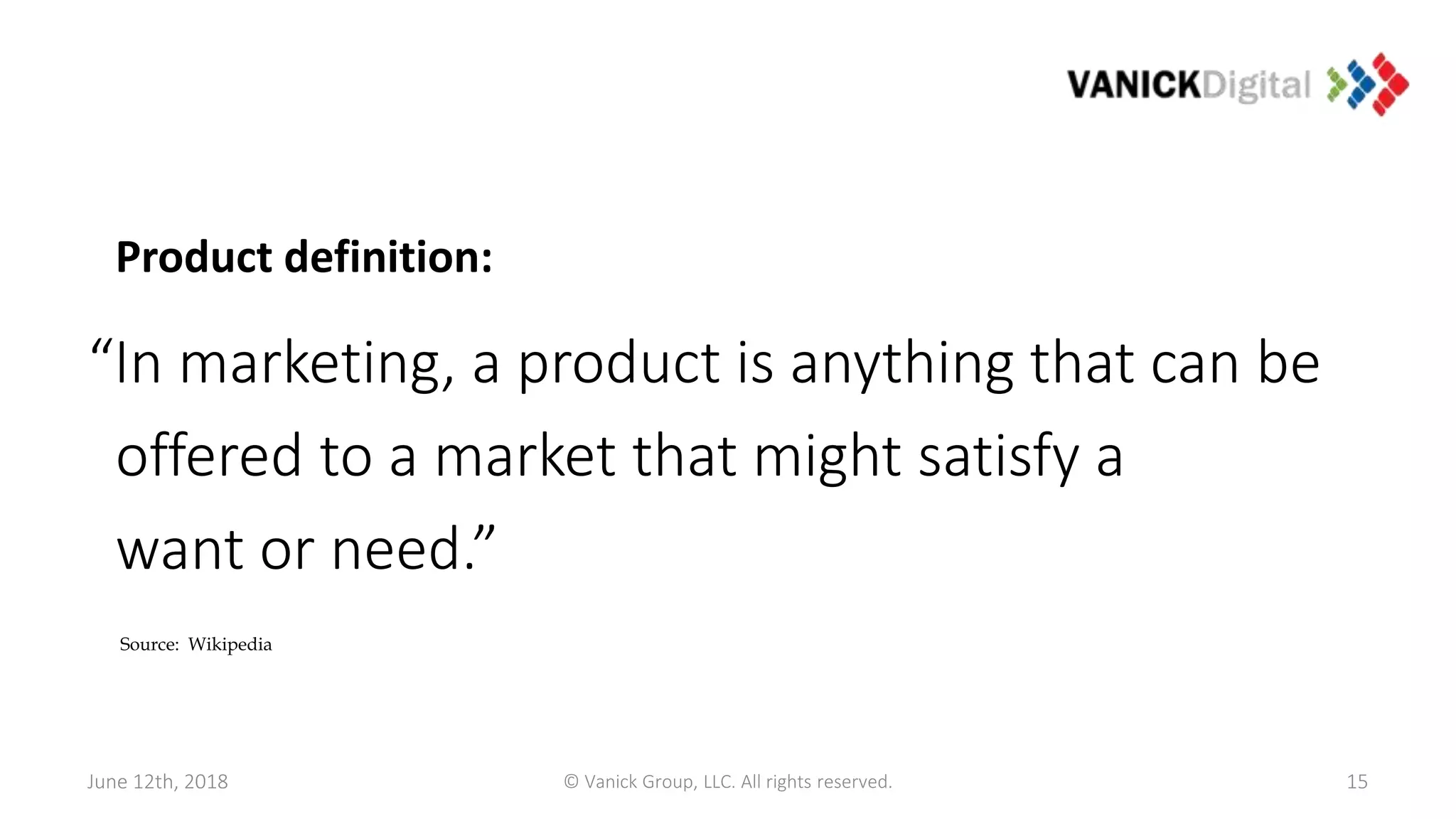June 12th, 2018
Product definition:
“In marketing, a product is anything that can be
offered to a market that might satisfy a
want or need.”
15
Source: Wikipedia
© Vanick Group, LLC. All rights reserved.
 