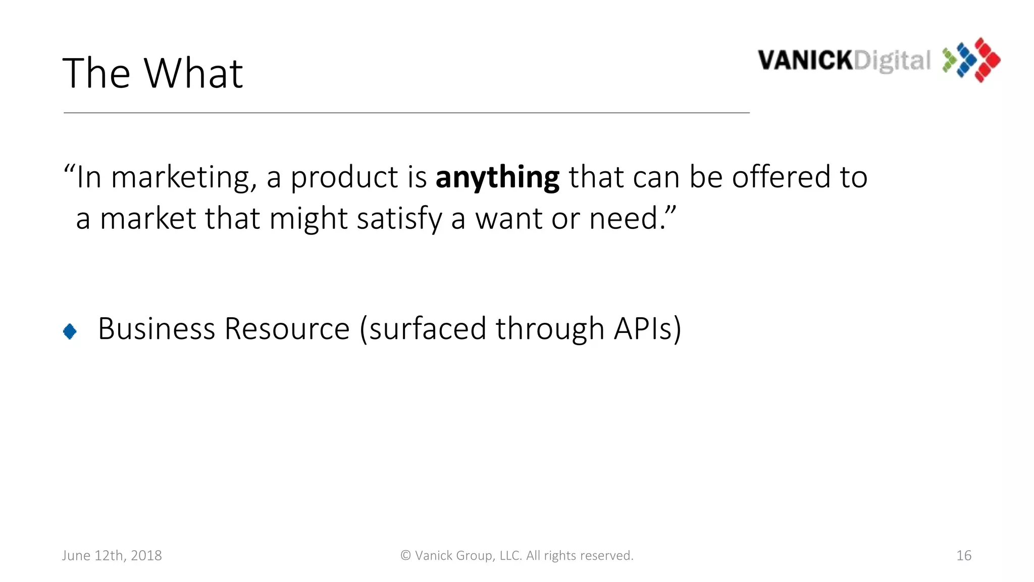 The What
“In marketing, a product is anything that can be offered to
a market that might satisfy a want or need.”
Business Resource (surfaced through APIs)
June 12th, 2018 © Vanick Group, LLC. All rights reserved. 16
 