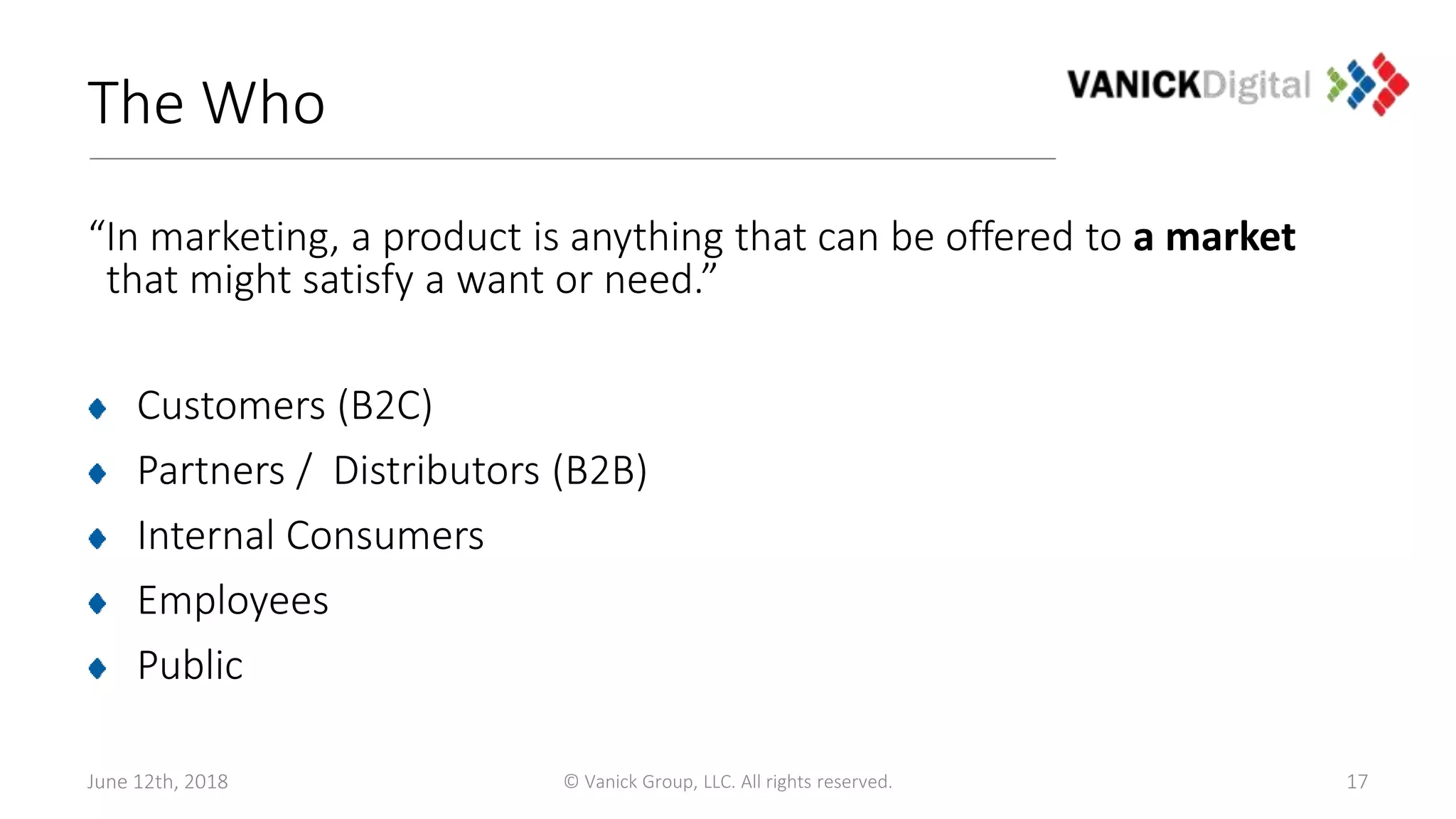 The Who
“In marketing, a product is anything that can be offered to a market
that might satisfy a want or need.”
Customers (B2C)
Partners / Distributors (B2B)
Internal Consumers
Employees
Public
June 12th, 2018 © Vanick Group, LLC. All rights reserved. 17
 