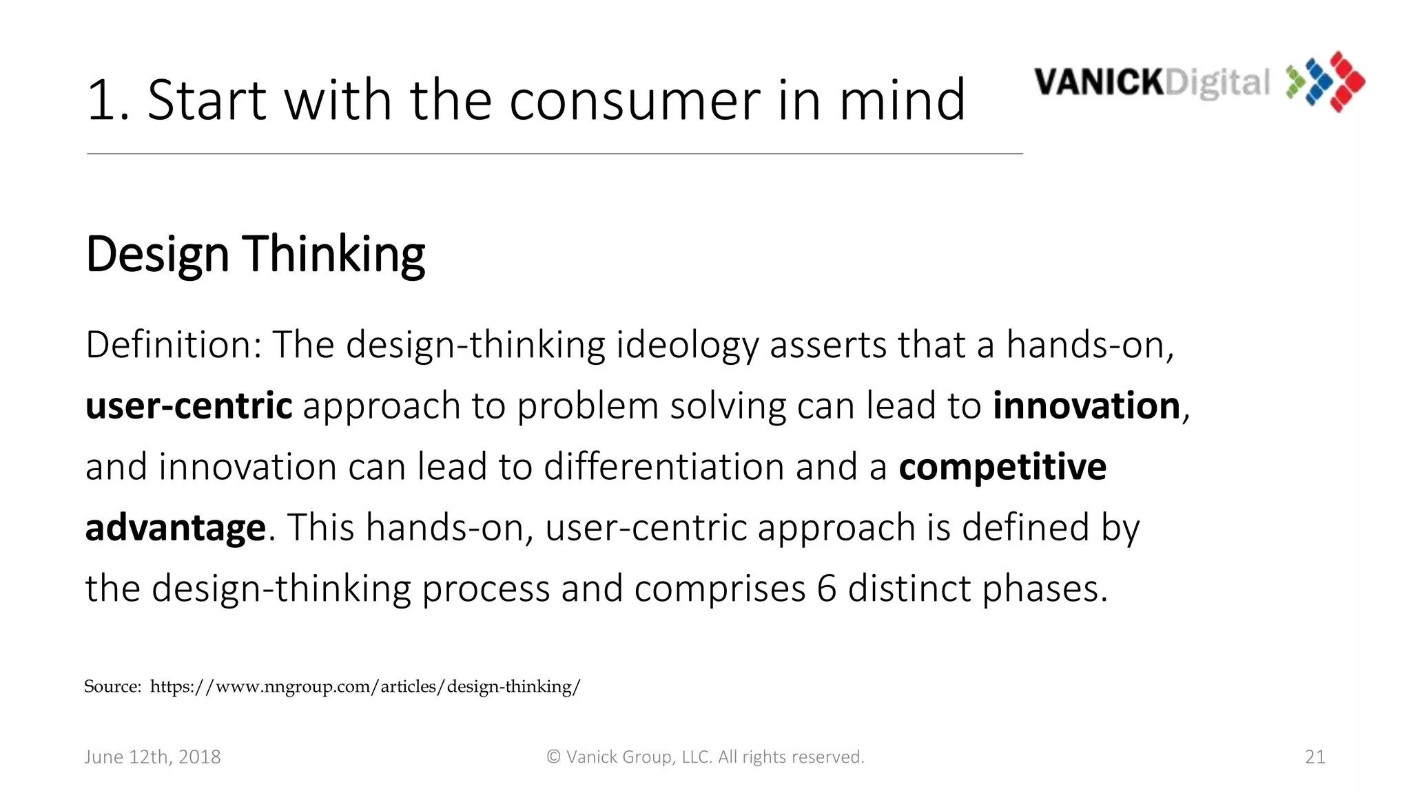 1. Start with the consumer in mind
Design Thinking
Definition: The design-thinking ideology asserts that a hands-on,
user-centric approach to problem solving can lead to innovation,
and innovation can lead to differentiation and a competitive
advantage. This hands-on, user-centric approach is defined by
the design-thinking process and comprises 6 distinct phases.
21
Source: https://www.nngroup.com/articles/design-thinking/
June 12th, 2018 © Vanick Group, LLC. All rights reserved.
 