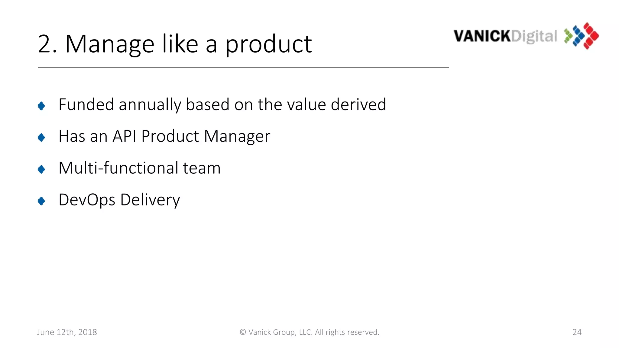 2. Manage like a product
Funded annually based on the value derived
Has an API Product Manager
Multi-functional team
DevOps Delivery
June 12th, 2018 © Vanick Group, LLC. All rights reserved. 24
 